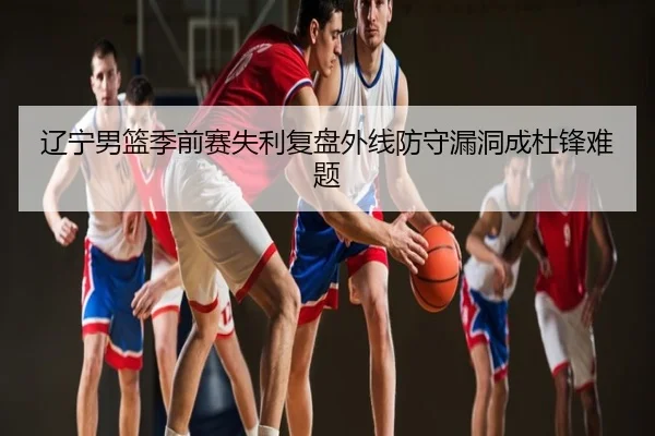 辽宁男篮季前赛失利复盘外线防守漏洞成杜锋难题